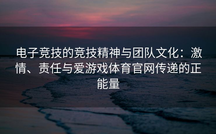 电子竞技的竞技精神与团队文化：激情、责任与爱游戏体育官网传递的正能量